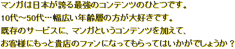 マンガは日本が誇る最強のコンテンツのひとつです。10代～50代…幅広い年齢層の方が大好きです。既存のサービスに、マンガというコンテンツを加えて、お客様にもっと貴店のファンになってもらってはいかがでしょうか？