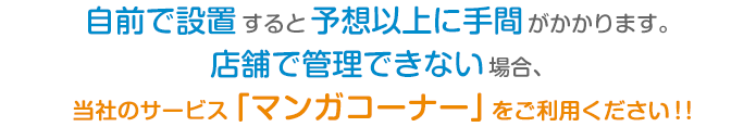 自前で設置すると予想以上に手間がかかります。
			店舗で管理できない場合、
			当社のサービス「マンガコーナー」をご利用ください！！